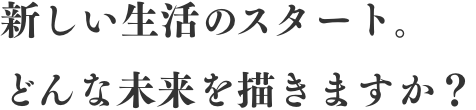 新しい生活のスタート。どんな未来を描きますか?