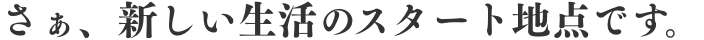 さあ、新しい生活のスタート地点です。